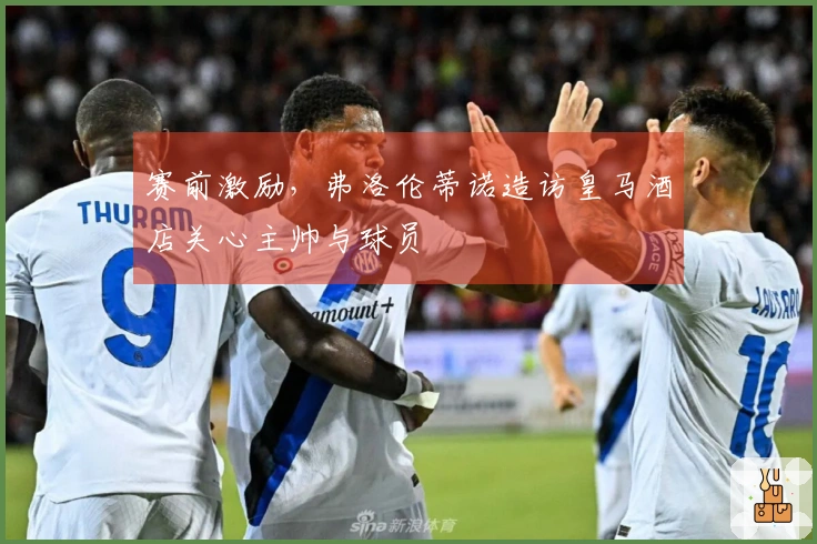 赛前激励，弗洛伦蒂诺造访皇马酒店关心主帅与球员