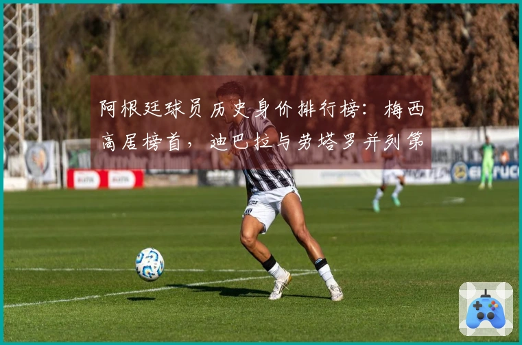 阿根廷球员历史身价排行榜：梅西高居榜首，迪巴拉与劳塔罗并列第二