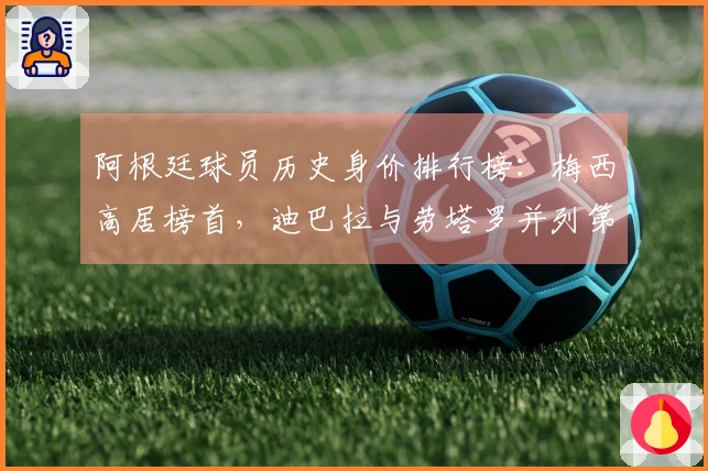 阿根廷球员历史身价排行榜：梅西高居榜首，迪巴拉与劳塔罗并列第二