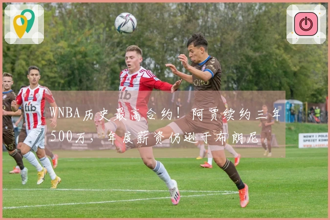 WNBA历史最高合约！阿贾续约三年500万，年度薪资仍逊于布朗尼