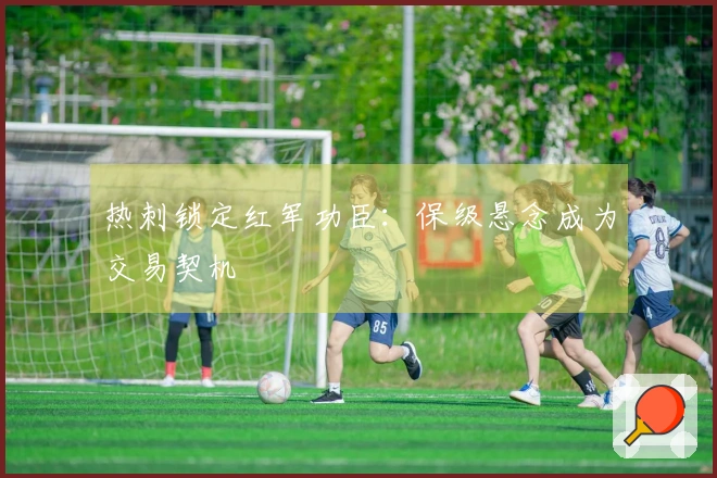 热刺锁定红军功臣：保级悬念成为交易契机