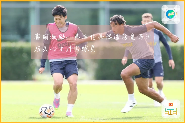 赛前激励，弗洛伦蒂诺造访皇马酒店关心主帅与球员