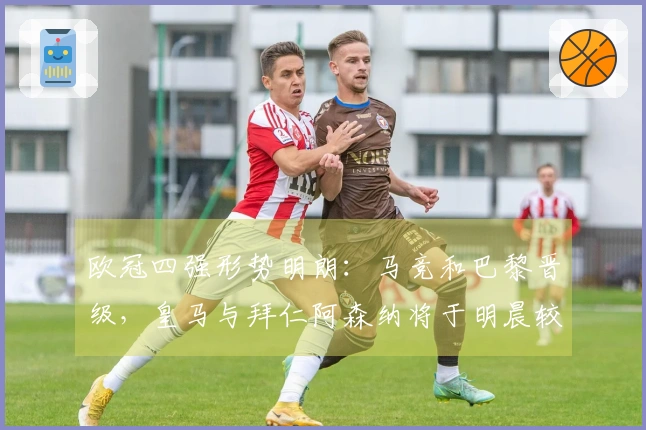 欧冠四强形势明朗：马竞和巴黎晋级，皇马与拜仁阿森纳将于明晨较量