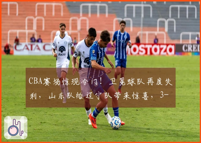CBA赛场惊现冷门！卫冕球队再度失利，山东队给辽宁队带来惊喜，3-9名次混乱不堪