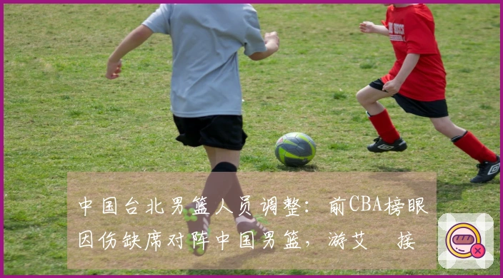 中国台北男篮人员调整：前CBA榜眼因伤缺席对阵中国男篮，游艾喆接替
